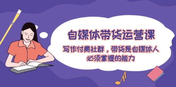 自媒体带货运营课：写作付费社群，带货是自媒体人必须掌握的能力-金点子优创