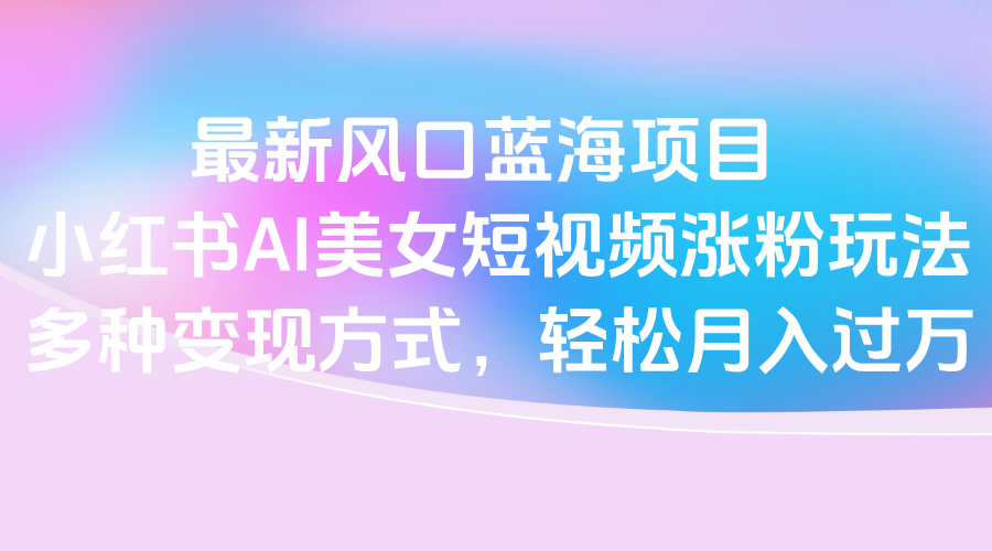 最新风口蓝海项目，小红书AI美女短视频涨粉玩法，多种变现方式轻松月入过万-金点子优创