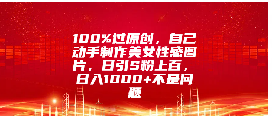 100%过原创，自己动手制作美女性感图片，日引S粉上百，日入1000+不是问题-金点子优创
