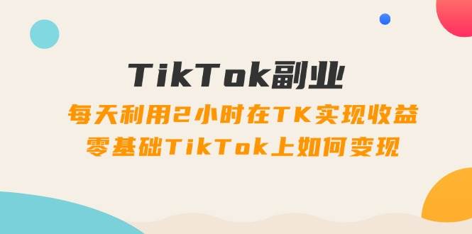 TikTok副业：每天利用2小时在TK实现收益，零基础TikTok上如何变现，34节程-金点子优创