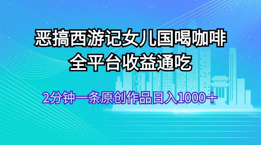 恶搞西游记女儿国喝咖啡 全平台收益通吃 2分钟一条原创作品日入1000＋-金点子优创