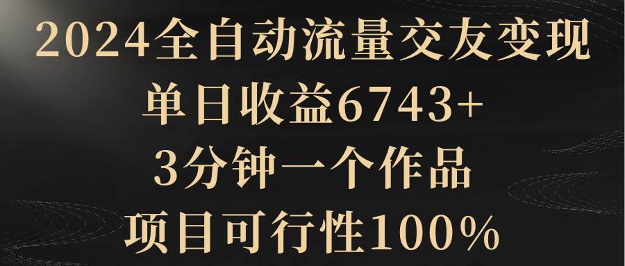 2024全自动流量交友变现，单日收益6743+，3分钟一个作品，项目可行性100%-金点子优创