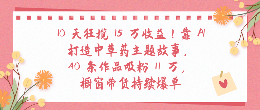 10天狂揽 15 万收益!靠 A打造中草药主题故事40 条作品吸粉11万橱窗带货持续爆单-金点子优创